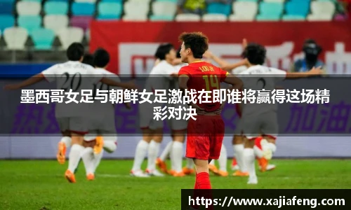 墨西哥女足与朝鲜女足激战在即谁将赢得这场精彩对决